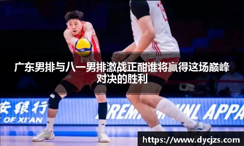 广东男排与八一男排激战正酣谁将赢得这场巅峰对决的胜利